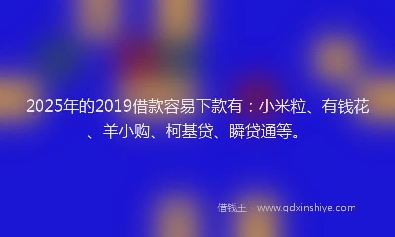 2025年的2019借款容易下款有：小米粒、有钱花、羊小购、柯基贷、瞬贷通等。