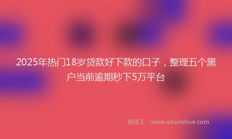 2025年热门18岁贷款好下款的口子，整理五个黑户当前逾期秒下5万平台