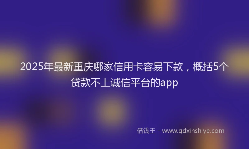 2025年最新重庆哪家信用卡容易下款，概括5个贷款不上诚信平台的app
