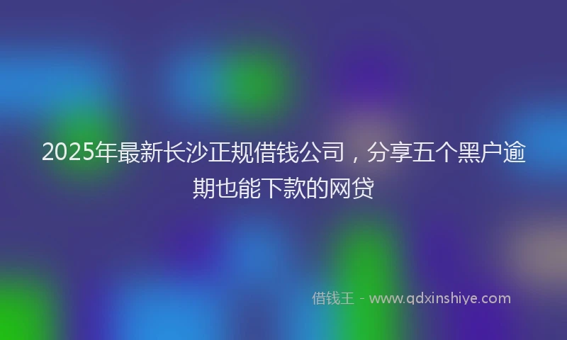 2025年最新长沙正规借钱公司，分享五个黑户逾期也能下款的网贷