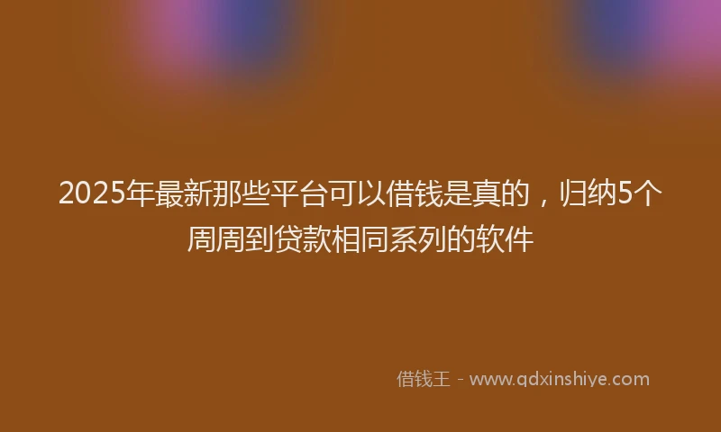 2025年最新那些平台可以借钱是真的，归纳5个周周到贷款相同系列的软件
