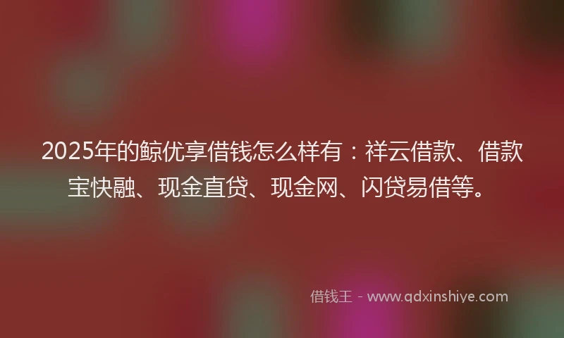 2025年的鲸优享借钱怎么样有：祥云借款、借款宝快融、现金直贷、现金网、闪贷易借等。