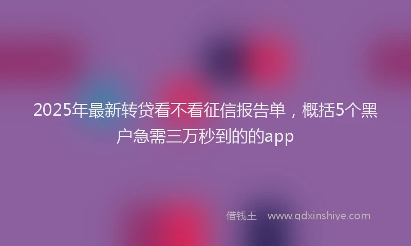 2025年最新转贷看不看征信报告单，概括5个黑户急需三万秒到的的app