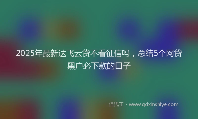 2025年最新达飞云贷不看征信吗，总结5个网贷黑户必下款的口子