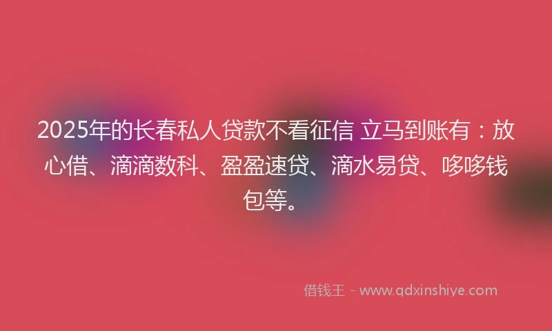2025年的长春私人贷款不看征信 立马到账有：放心借、滴滴数科、盈盈速贷、滴水易贷、哆哆钱包等。