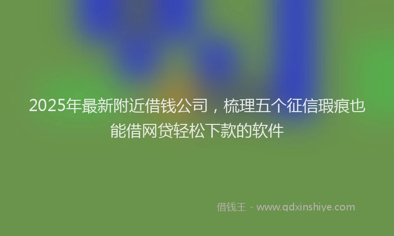 2025年最新附近借钱公司，梳理五个征信瑕疵也能借网贷轻松下款的软件