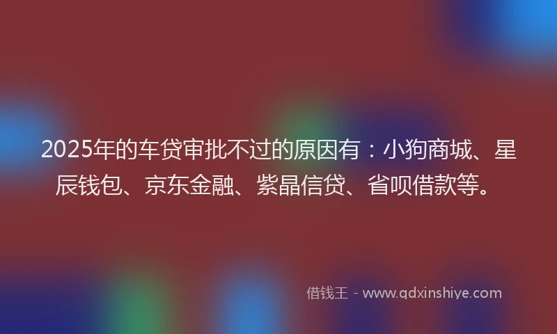 2025年的车贷审批不过的原因有：小狗商城、星辰钱包、京东金融、紫晶信贷、省呗借款等。