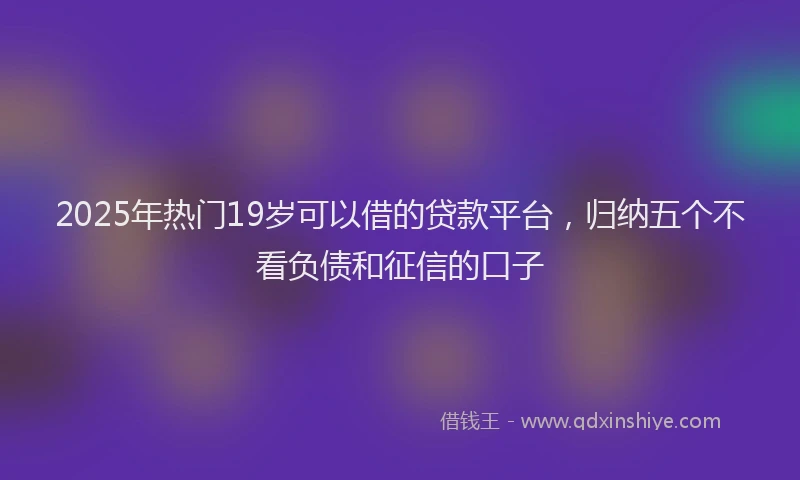 2025年热门19岁可以借的贷款平台，归纳五个不看负债和征信的口子
