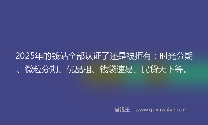 2025年的钱站全部认证了还是被拒有：时光分期、微粒分期、优品租、钱袋速易、民贷天下等。