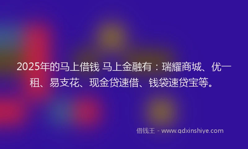 2025年的马上借钱 马上金融有：瑞耀商城、优一租、易支花、现金贷速借、钱袋速贷宝等。