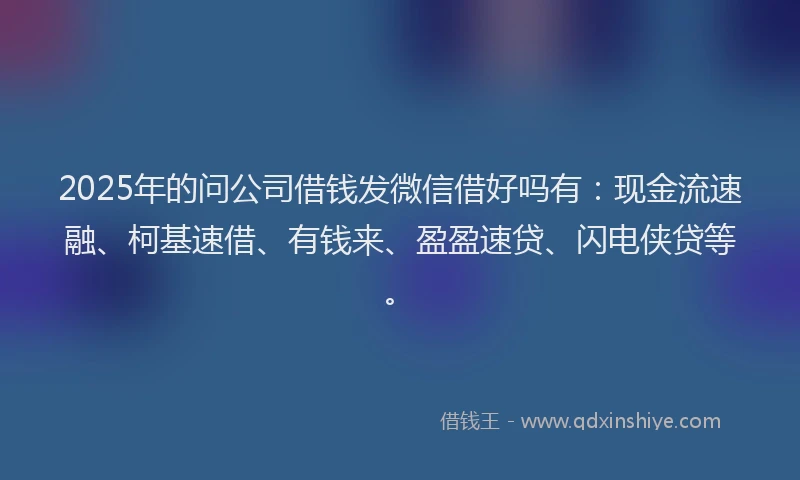 2025年的问公司借钱发微信借好吗有：现金流速融、柯基速借、有钱来、盈盈速贷、闪电侠贷等。