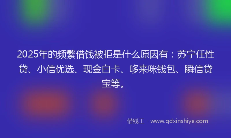 2025年的频繁借钱被拒是什么原因有：苏宁任性贷、小信优选、现金白卡、哆来咪钱包、瞬信贷宝等。