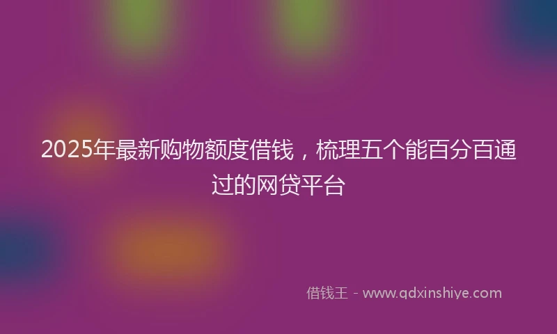 2025年最新购物额度借钱，梳理五个能百分百通过的网贷平台