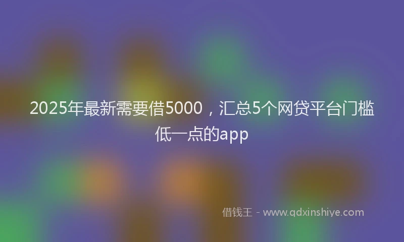 2025年最新需要借5000，汇总5个网贷平台门槛低一点的app