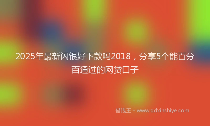 2025年最新闪银好下款吗2018，分享5个能百分百通过的网贷口子