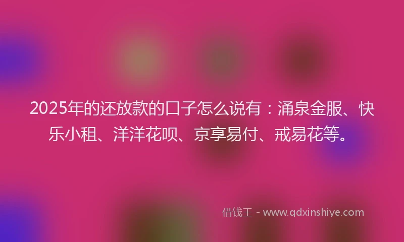 2025年的还放款的口子怎么说有：涌泉金服、快乐小租、洋洋花呗、京享易付、戒易花等。