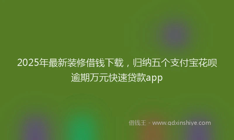 2025年最新装修借钱下载，归纳五个支付宝花呗逾期万元快速贷款app