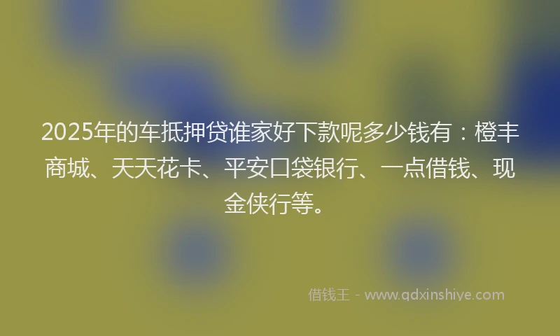 2025年的车抵押贷谁家好下款呢多少钱有：橙丰商城、天天花卡、平安口袋银行、一点借钱、现金侠行等。