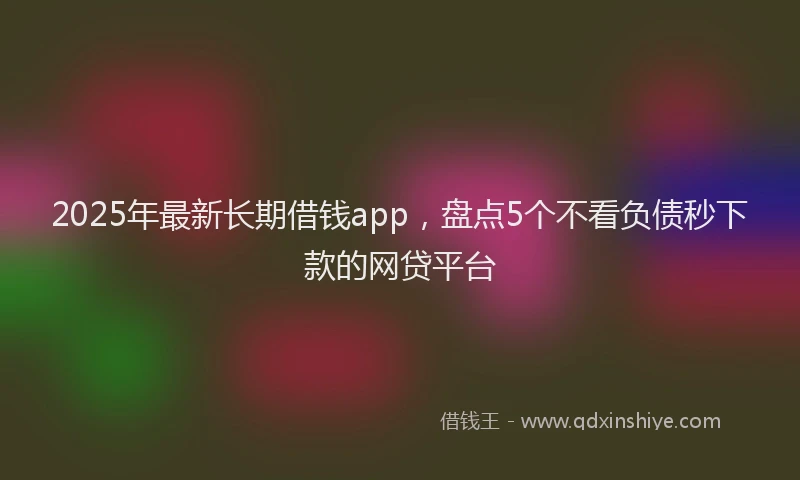 2025年最新长期借钱app，盘点5个不看负债秒下款的网贷平台