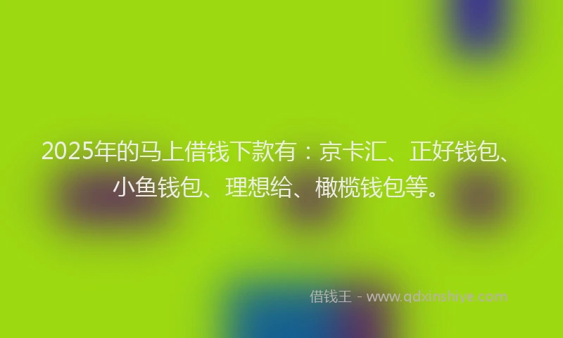 2025年的马上借钱下款有：京卡汇、正好钱包、小鱼钱包、理想给、橄榄钱包等。