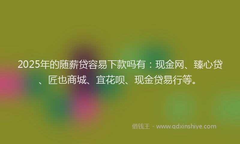 2025年的随薪贷容易下款吗有：现金网、臻心贷、匠也商城、宜花呗、现金贷易行等。