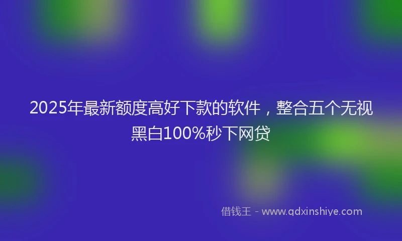 2025年最新额度高好下款的软件，整合五个无视黑白100%秒下网贷