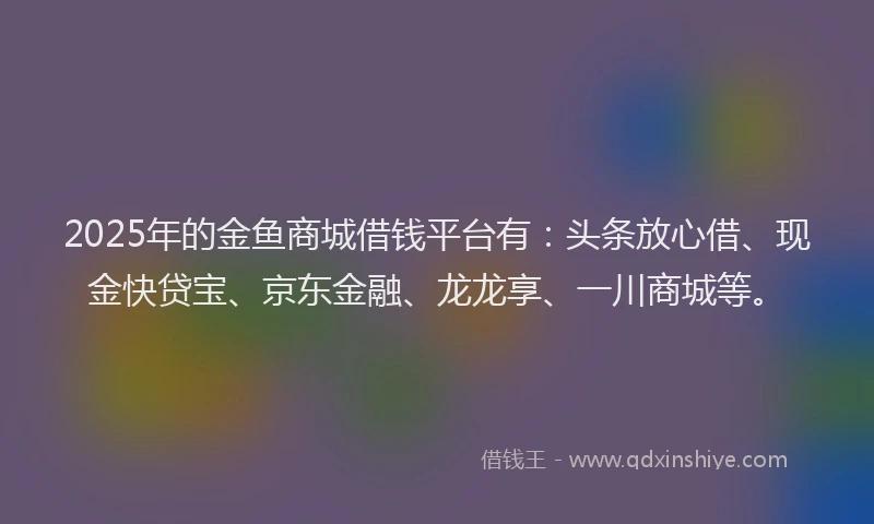 2025年的金鱼商城借钱平台有：头条放心借、现金快贷宝、京东金融、龙龙享、一川商城等。
