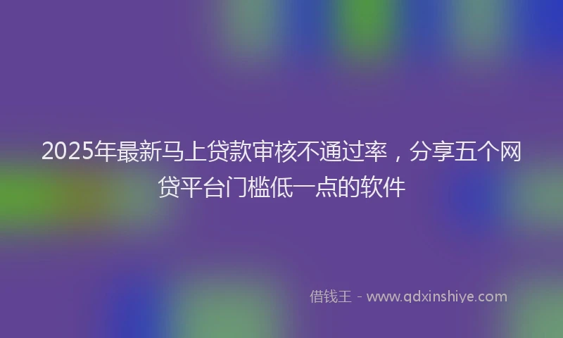 2025年最新马上贷款审核不通过率，分享五个网贷平台门槛低一点的软件