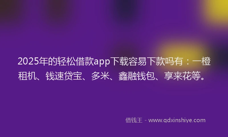 2025年的轻松借款app下载容易下款吗有：一橙租机、钱速贷宝、多米、鑫融钱包、享来花等。