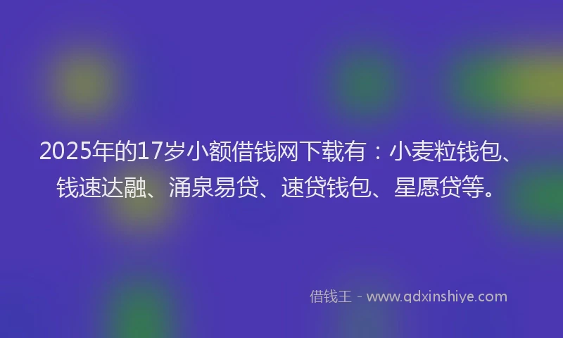 2025年的17岁小额借钱网下载有：小麦粒钱包、钱速达融、涌泉易贷、速贷钱包、星愿贷等。