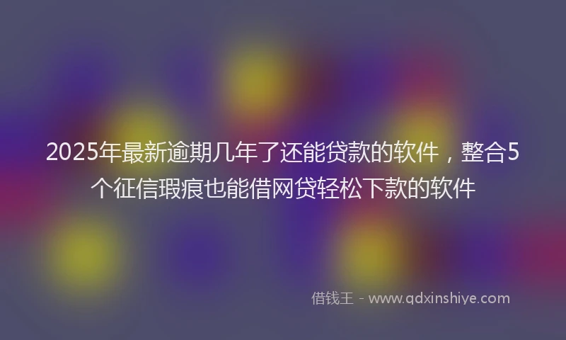 2025年最新逾期几年了还能贷款的软件，整合5个征信瑕疵也能借网贷轻松下款的软件