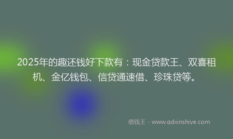 2025年的趣还钱好下款有：现金贷款王、双喜租机、金亿钱包、信贷通速借、珍珠贷等。