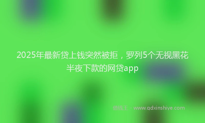 2025年最新贷上钱突然被拒，罗列5个无视黑花半夜下款的网贷app