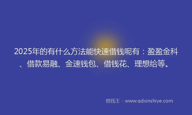 2025年的有什么方法能快速借钱呢有：盈盈金科、借款易融、金速钱包、借钱花、理想给等。