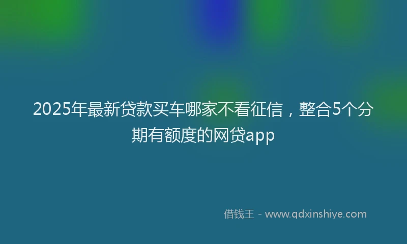2025年最新贷款买车哪家不看征信，整合5个分期有额度的网贷app