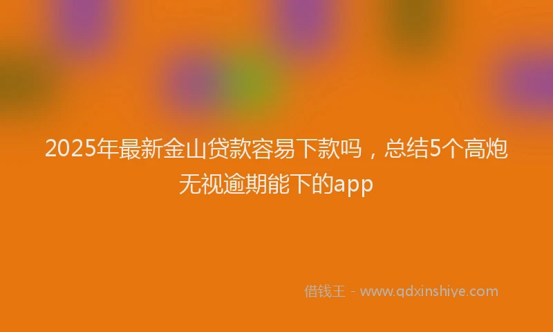 2025年最新金山贷款容易下款吗，总结5个高炮无视逾期能下的app
