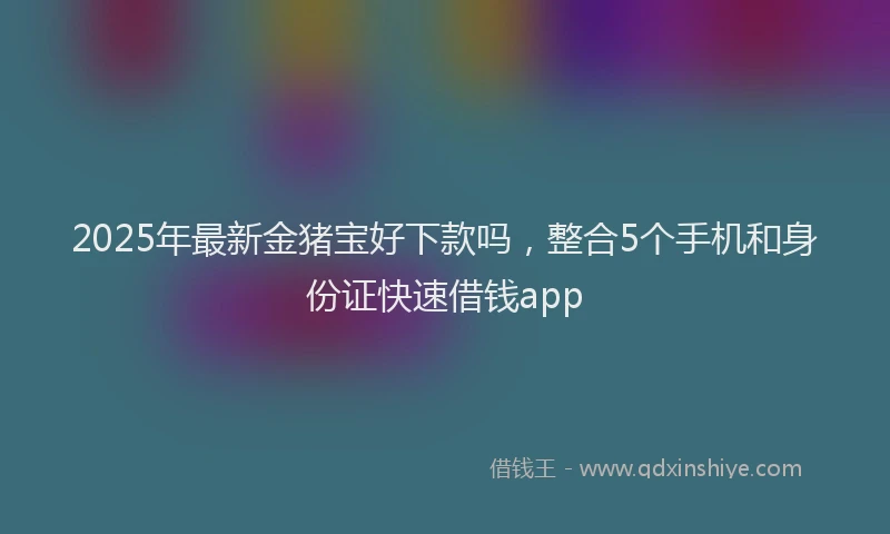 2025年最新金猪宝好下款吗，整合5个手机和身份证快速借钱app