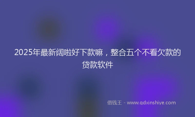 2025年最新阔啦好下款嘛，整合五个不看欠款的贷款软件