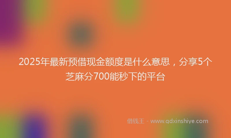 2025年最新预借现金额度是什么意思，分享5个芝麻分700能秒下的平台
