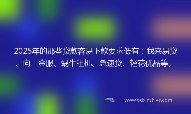2025年的那些贷款容易下款要求低有：我来易贷、向上金服、蜗牛租机、急速贷、轻花优品等。