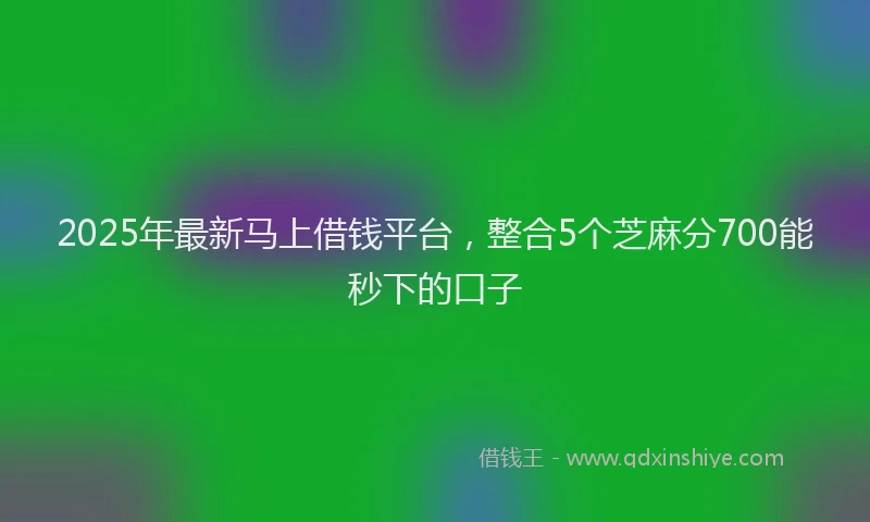 2025年最新马上借钱平台，整合5个芝麻分700能秒下的口子