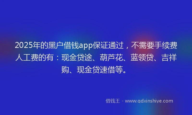 2025年的黑户借钱app保证通过，不需要手续费人工费的有：现金贷途、葫芦花、蓝领贷、吉祥购、现金贷速借等。