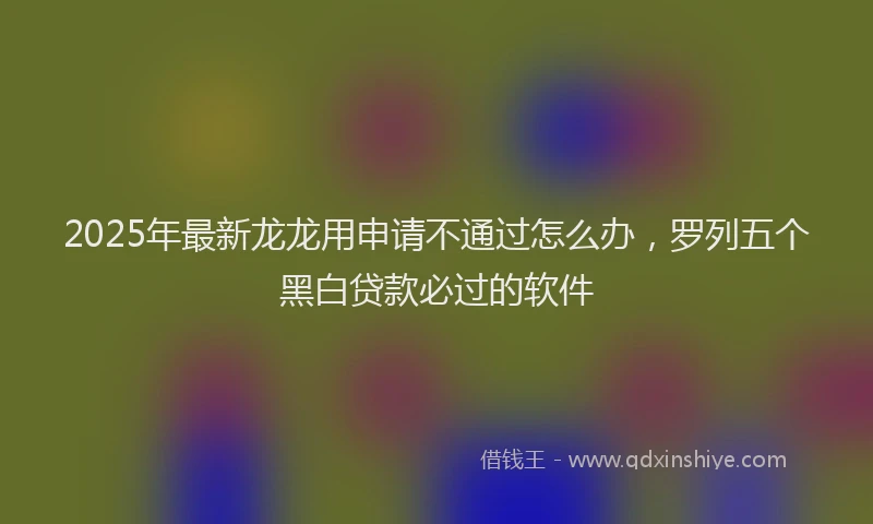 2025年最新龙龙用申请不通过怎么办，罗列五个黑白贷款必过的软件