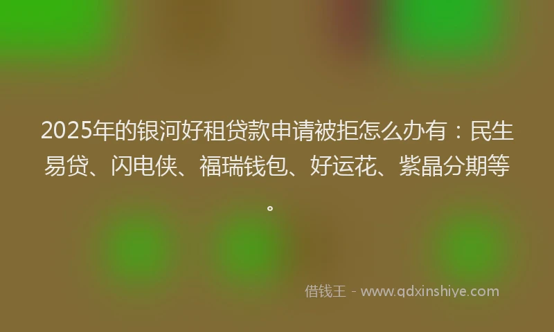 2025年的银河好租贷款申请被拒怎么办有：民生易贷、闪电侠、福瑞钱包、好运花、紫晶分期等。