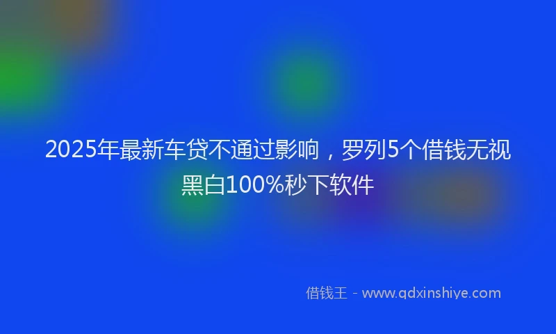 2025年最新车贷不通过影响，罗列5个借钱无视黑白100%秒下软件