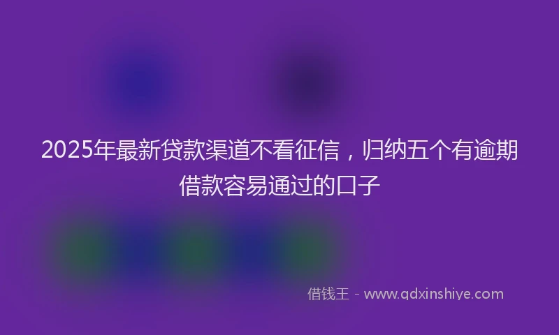 2025年最新贷款渠道不看征信，归纳五个有逾期借款容易通过的口子