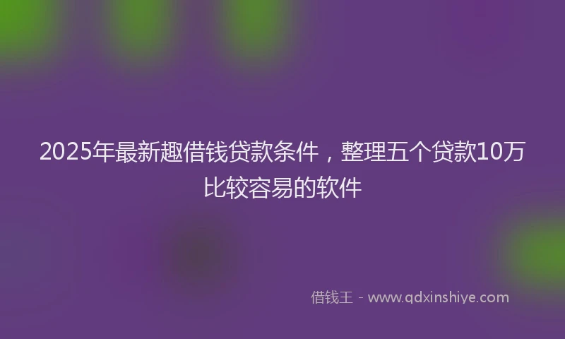 2025年最新趣借钱贷款条件，整理五个贷款10万比较容易的软件