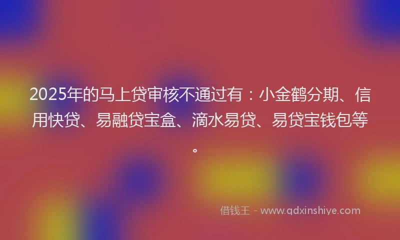 2025年的马上贷审核不通过有：小金鹤分期、信用快贷、易融贷宝盒、滴水易贷、易贷宝钱包等。