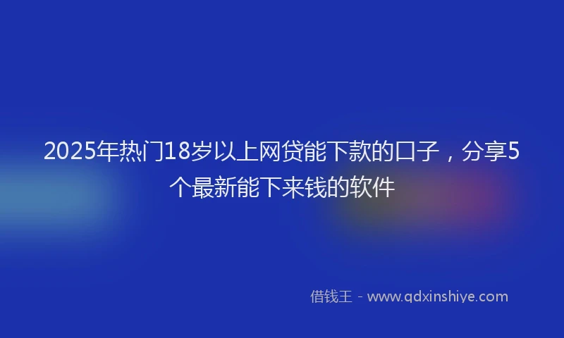 2025年热门18岁以上网贷能下款的口子，分享5个最新能下来钱的软件
