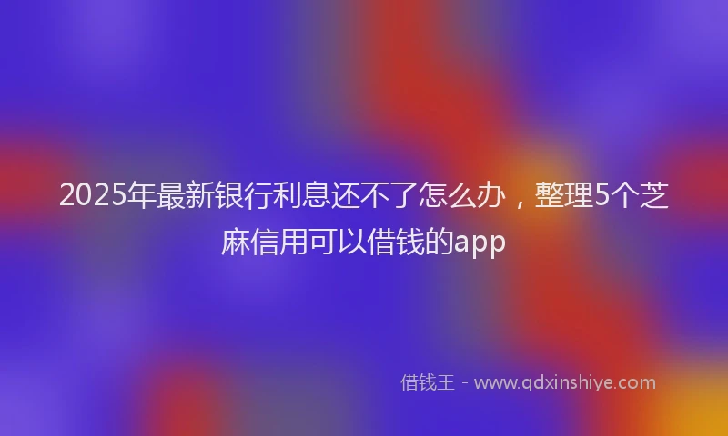 2025年最新银行利息还不了怎么办，整理5个芝麻信用可以借钱的app